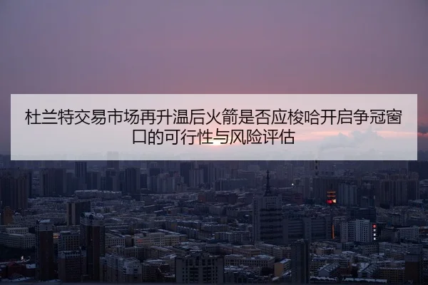 杜兰特交易市场再升温后火箭是否应梭哈开启争冠窗口的可行性与风险评估